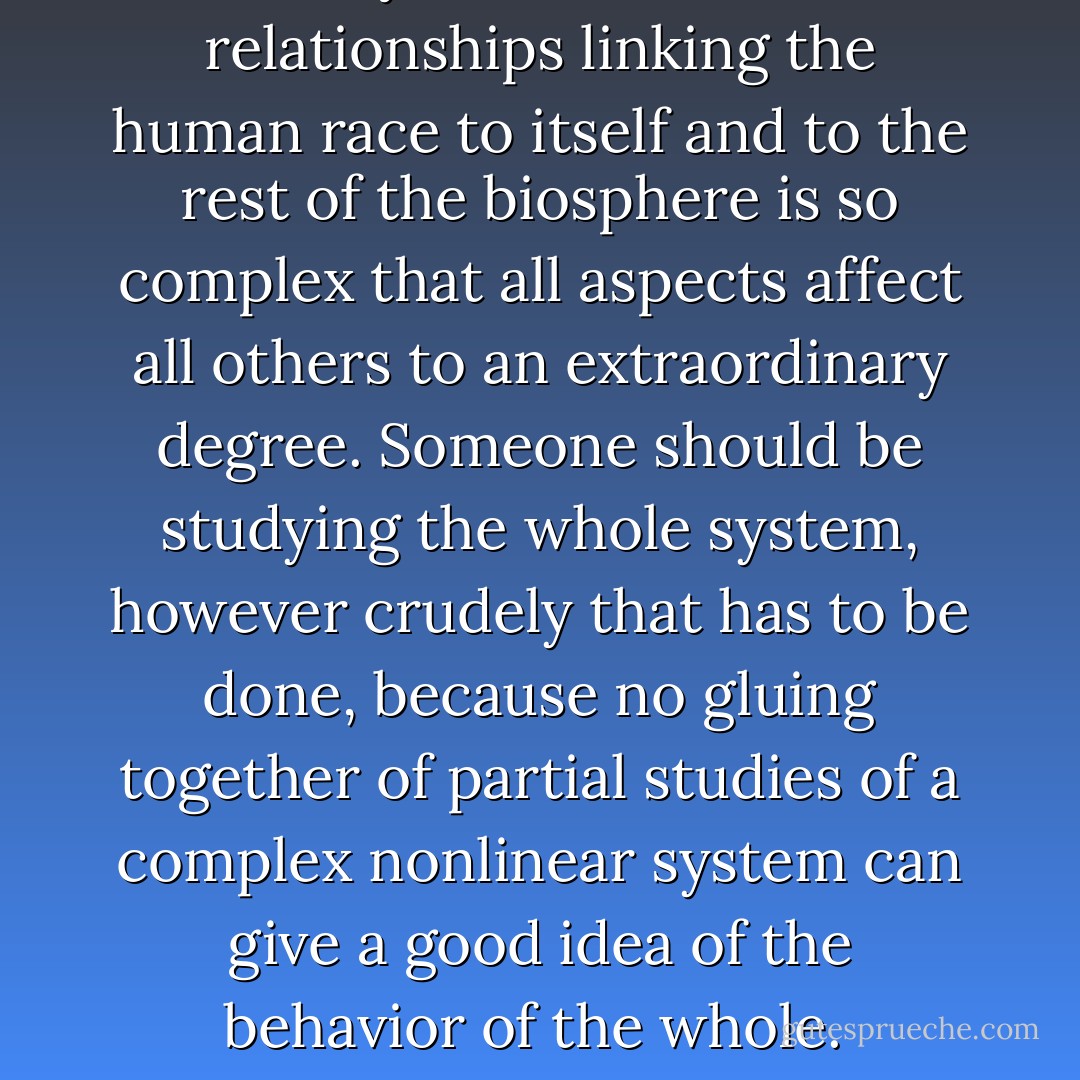 Today the network of relationships linking the human race to itself and to the rest of the biosphere is so complex that all aspects affect all others to an extraordinary degree. Someone should be studying the whole system, however crudely that has to be done, because no gluing together of partial studies of a complex nonlinear system can give a good idea of the behavior of the whole.  - Murray Gell-Mann