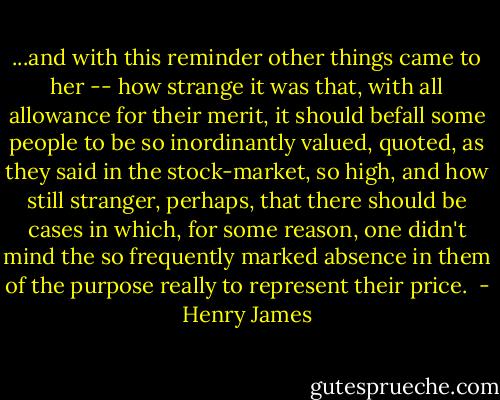 ...and with this reminder other things came to her -- how strange it was that, with all allowance for their merit, it should befall some people to be so inordinantly valued, quoted, as they said in the stock-market, so high, and how still stranger, perhaps, that there should be cases in which, for some reason, one didn't mind the so frequently marked absence in them of the purpose really to represent their price.  - Henry James