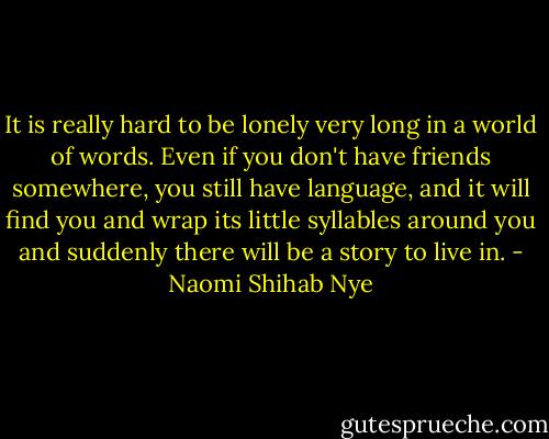 It is really hard to be lonely very long in a world of words. Even if you don't have friends somewhere, you still have language, and it will find you and wrap its little syllables around you and suddenly there will be a story to live in. - Naomi Shihab Nye