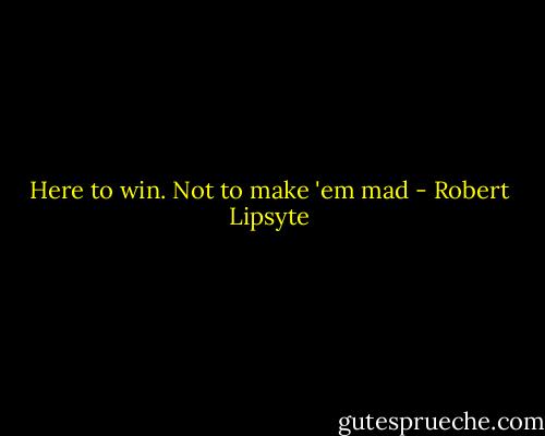 Here to win. Not to make 'em mad - Robert Lipsyte