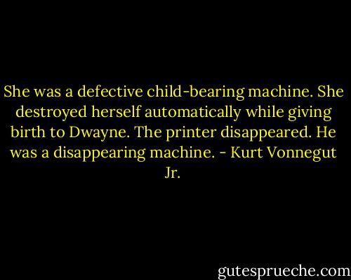 She was a defective child-bearing machine. She destroyed herself automatically while giving birth to Dwayne. The printer disappeared. He was a disappearing machine. - Kurt Vonnegut Jr.