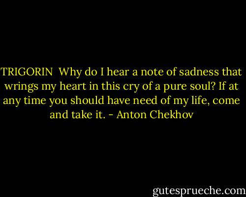TRIGORIN <br />Why do I hear a note of sadness that wrings my heart in this cry of a pure soul? If at any time you should have need of my life, come and take it. - Anton Chekhov