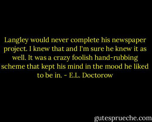 Langley would never complete his newspaper project. I knew that and I'm sure he knew it as well. It was a crazy foolish hand-rubbing scheme that kept his mind in the mood he liked to be in. - E.L. Doctorow