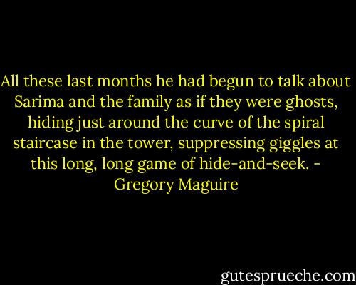 All these last months he had begun to talk about Sarima and the family as if they were ghosts, hiding just around the curve of the spiral staircase in the tower, suppressing giggles at this long, long game of hide-and-seek. - Gregory Maguire
