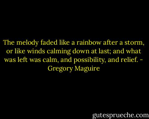 The melody faded like a rainbow after a storm, or like winds calming down at last; and what was left was calm, and possibility, and relief. - Gregory Maguire