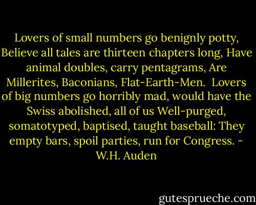 Lovers of small numbers go benignly potty,<br />Believe all tales are thirteen chapters long,<br />Have animal doubles, carry pentagrams,<br />Are Millerites, Baconians, Flat-Earth-Men.<br /><br />Lovers of big numbers go horribly mad,<br />would have the Swiss abolished, all of us<br />Well-purged, somatotyped, baptised, taught baseball:<br />They empty bars, spoil parties, run for Congress. - W.H. Auden