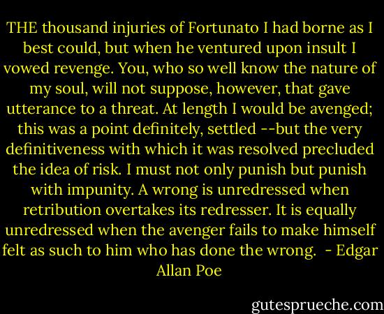 THE thousand injuries of Fortunato I had borne as I best could, but when he ventured upon insult I vowed revenge. You, who so well know the nature of my soul, will not suppose, however, that gave utterance to a threat. At length I would be avenged; this was a point definitely, settled --but the very definitiveness with which it was resolved precluded the idea of risk. I must not only punish but punish with impunity. A wrong is unredressed when retribution overtakes its redresser. It is equally unredressed when the avenger fails to make himself felt as such to him who has done the wrong.  - Edgar Allan Poe