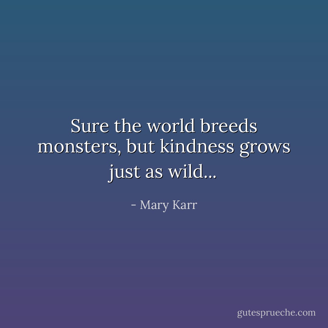 Sure the world breeds monsters, but kindness grows just as wild... - Mary Karr