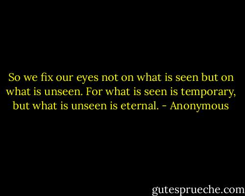 So we fix our eyes not on what is seen but on what is unseen. For what is seen is temporary, but what is unseen is eternal. - Anonymous