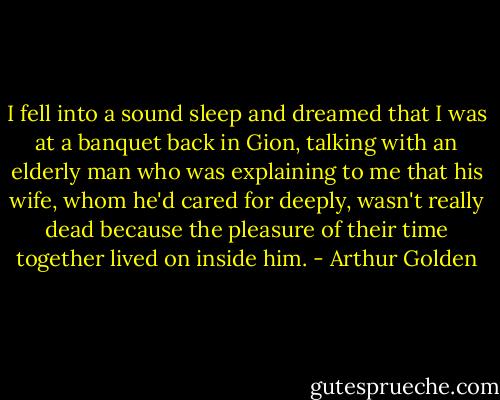 I fell into a sound sleep and dreamed that I was at a banquet back in Gion, talking with an elderly man who was explaining to me that his wife, whom he'd cared for deeply, wasn't really dead because the pleasure of their time together lived on inside him. - Arthur Golden