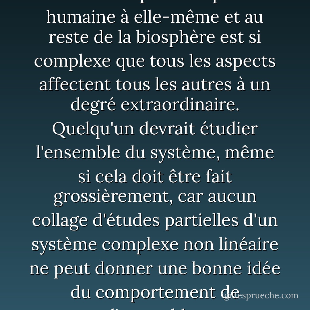Aujourd'hui, le réseau de relations qui lie l'espèce humaine à elle-même et au reste de la biosphère est si complexe que tous les aspects affectent tous les autres à un degré extraordinaire. Quelqu'un devrait étudier l'ensemble du système, même si cela doit être fait grossièrement, car aucun collage d'études partielles d'un système complexe non linéaire ne peut donner une bonne idée du comportement de l'ensemble. - Murray Gell-Mann
