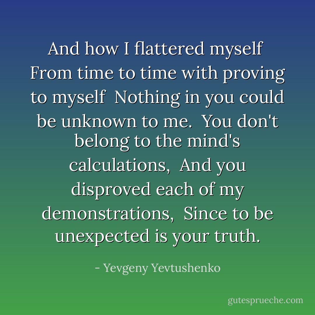 And how I flattered myself <br />From time to time with proving to myself <br />Nothing in you could be unknown to me. <br />You don't belong to the mind's calculations, <br />And you disproved each of my demonstrations, <br />Since to be unexpected is your truth. - Yevgeny Yevtushenko