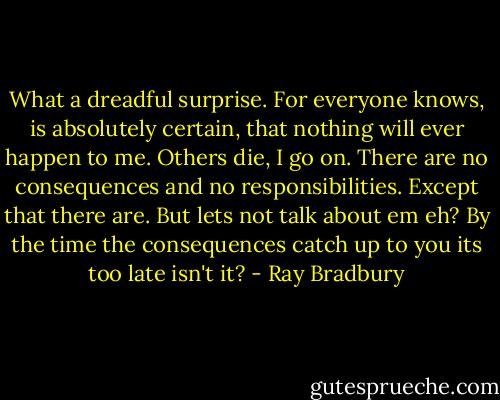 What a dreadful surprise. For everyone knows, is absolutely certain, that nothing will ever happen to me. Others die, I go on. There are no consequences and no responsibilities. Except that there are. But lets not talk about em eh? By the time the consequences catch up to you its too late isn't it? - Ray Bradbury