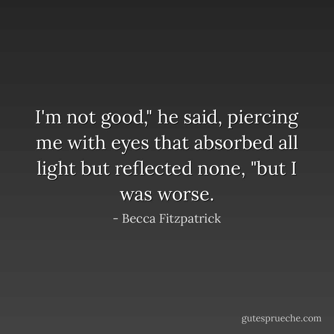 I'm not good," he said, piercing me with eyes that absorbed all light but reflected none, "but I was worse. - Becca Fitzpatrick