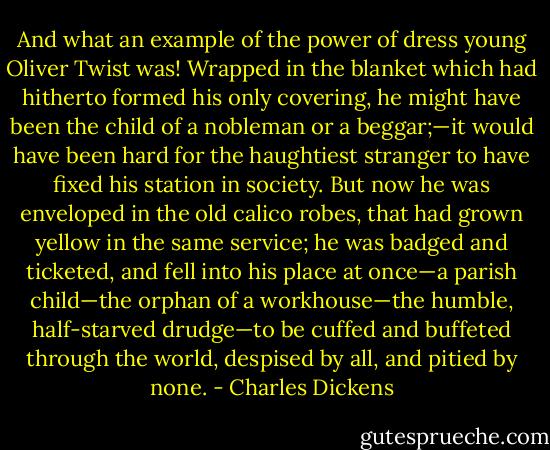 And what an example of the power of dress young Oliver Twist was! Wrapped in the blanket which had hitherto formed his only covering, he might have been the child of a nobleman or a beggar;—it would have been hard for the haughtiest stranger to have fixed his station in society. But now he was enveloped in the old calico robes, that had grown yellow in the same service; he was badged and ticketed, and fell into his place at once—a parish child—the orphan of a workhouse—the humble, half-starved drudge—to be cuffed and buffeted through the world, despised by all, and pitied by none. - Charles Dickens