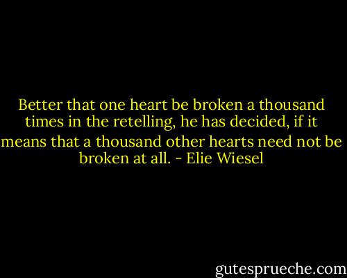Better that one heart be broken a thousand times in the retelling, he has decided, if it means that a thousand other hearts need not be broken at all. - Elie Wiesel
