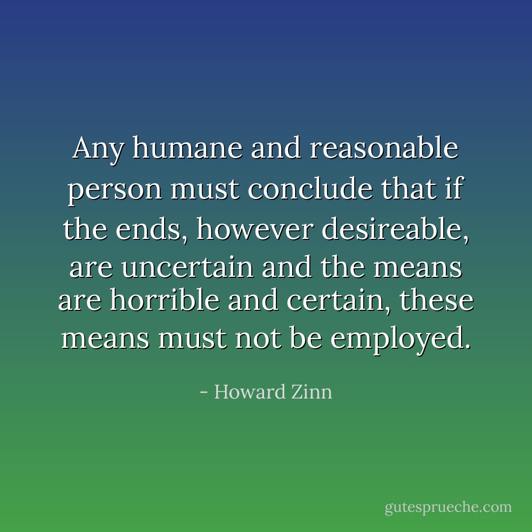 Any humane and reasonable person must conclude that if the ends, however desireable, are uncertain and the means are horrible and certain, these means must not be employed. - Howard Zinn