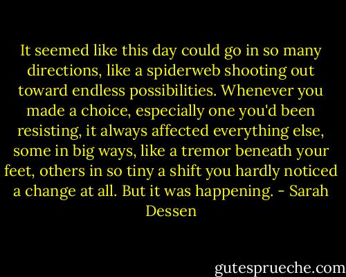 It seemed like this day could go in so many directions, like a spiderweb shooting out toward endless possibilities. Whenever you made a choice, especially one you'd been resisting, it always affected everything else, some in big ways, like a tremor beneath your feet, others in so tiny a shift you hardly noticed a change at all. But it was happening. - Sarah Dessen
