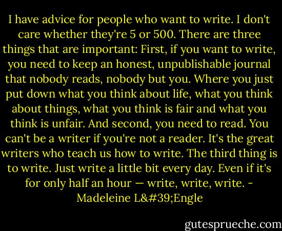 I have advice for people who want to write. I don't care whether they're 5 or 500. There are three things that are important: First, if you want to write, you need to keep an honest, unpublishable journal that nobody reads, nobody but you. Where you just put down what you think about life, what you think about things, what you think is fair and what you think is unfair. And second, you need to read. You can't be a writer if you're not a reader. It's the great writers who teach us how to write. The third thing is to write. Just write a little bit every day. Even if it's for only half an hour — write, write, write. - Madeleine L'Engle