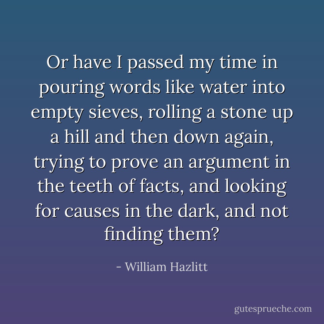 Or have I passed my time in pouring words like water into empty sieves, rolling a stone up a hill and then down again, trying to prove an argument in the teeth of facts, and looking for causes in the dark, and not finding them? - William Hazlitt