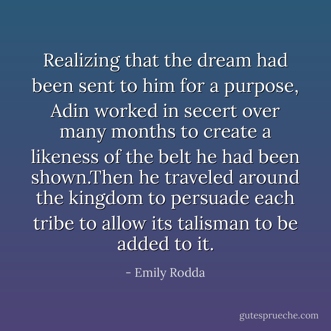 Realizing that the dream had been sent to him for a purpose, Adin worked in secert over many months to create a likeness of the belt he had been shown.Then he traveled around the kingdom to persuade each tribe to allow its talisman to be added to it. - Emily Rodda
