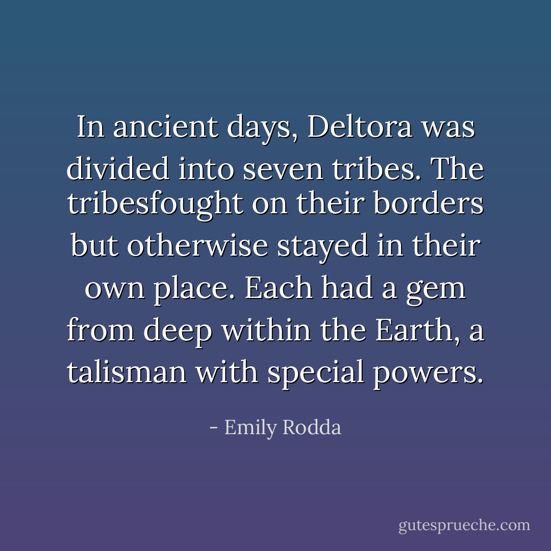 In ancient days, Deltora was divided into seven tribes. The tribesfought on their borders but otherwise stayed in their own place. Each had a gem from deep within the Earth, a talisman with special powers. - Emily Rodda