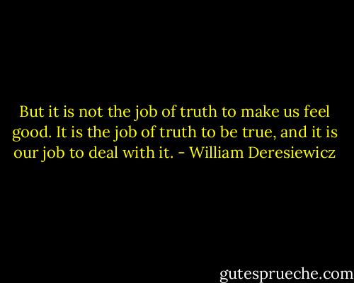 But it is not the job of truth to make us feel good. It is the job of truth to be true, and it is our job to deal with it. - William Deresiewicz