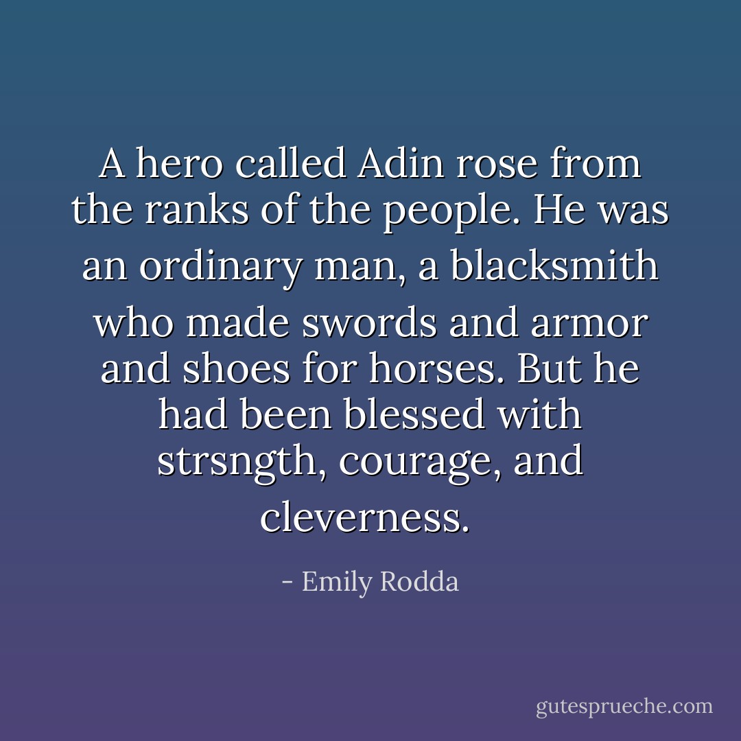 A hero called Adin rose from the ranks of the people. He was an ordinary man, a blacksmith who made swords and armor and shoes for horses. But he had been blessed with strsngth, courage, and cleverness.  - Emily Rodda