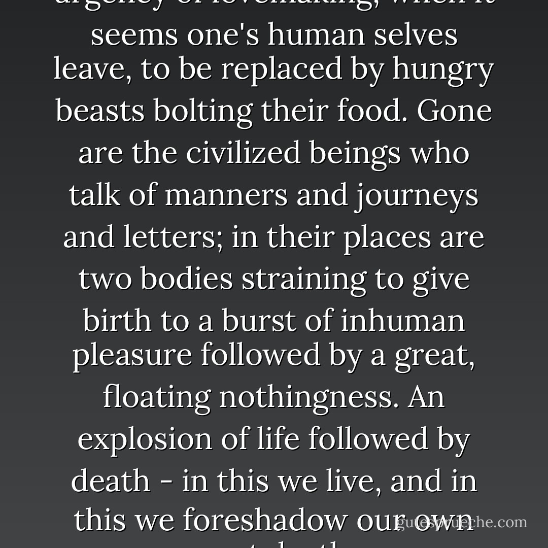 Now I felt the long-forgotten urgency of lovemaking, when it seems one's human selves leave, to be replaced by hungry beasts bolting their food. Gone are the civilized beings who talk of manners and journeys and letters; in their places are two bodies straining to give birth to a burst of inhuman pleasure followed by a great, floating nothingness. An explosion of life followed by death - in this we live, and in this we foreshadow our own sweet deaths. - Margaret George