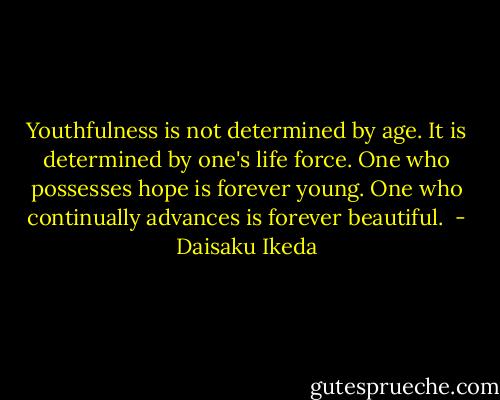 Youthfulness is not determined by age. It is determined by one's life force. One who possesses hope is forever young. One who continually advances is forever beautiful.<br /> - Daisaku Ikeda