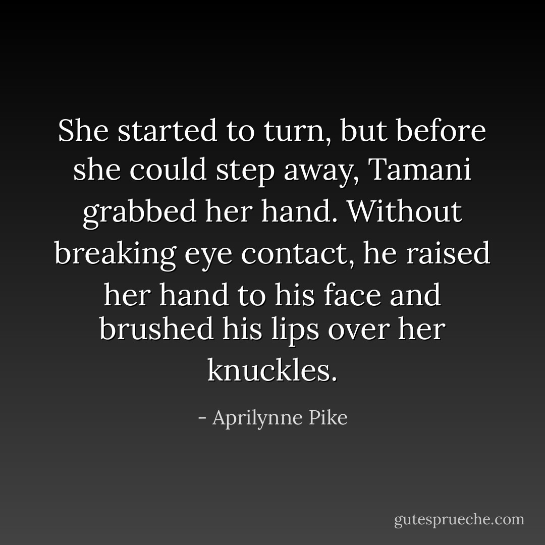 She started to turn, but before she could step away, Tamani grabbed her hand. Without breaking eye contact, he raised her hand to his face and brushed his lips over her knuckles. - Aprilynne Pike