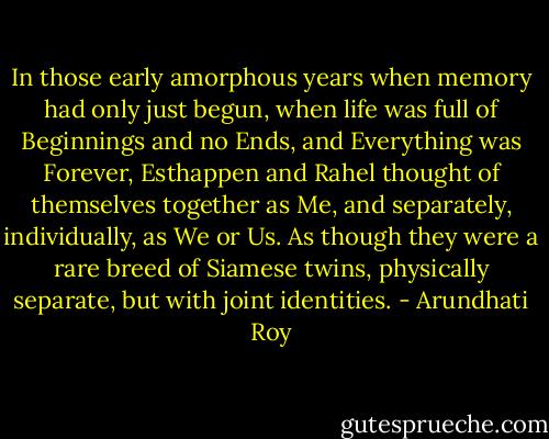 In those early amorphous years when memory had only just begun, when life was full of Beginnings and no Ends, and Everything was Forever, Esthappen and Rahel thought of themselves together as Me, and separately, individually, as We or Us. As though they were a rare breed of Siamese twins, physically separate, but with joint identities. - Arundhati Roy