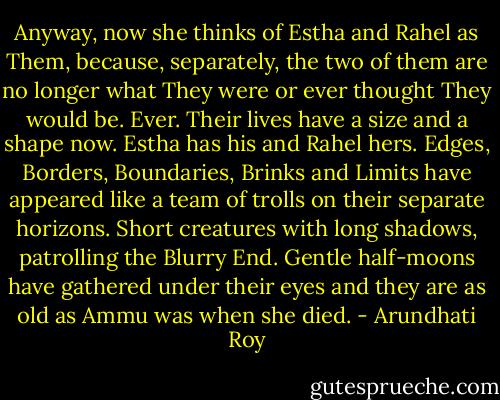 Anyway, now she thinks of Estha and Rahel as Them, because, separately, the two of them are no longer what They were or ever thought They would be.<br />Ever.<br />Their lives have a size and a shape now. Estha has his and Rahel hers.<br />Edges, Borders, Boundaries, Brinks and Limits have appeared like a team of trolls on their separate horizons. Short creatures with long shadows, patrolling the Blurry End. Gentle half-moons have gathered under their eyes and they are as old as Ammu was when she died. - Arundhati Roy