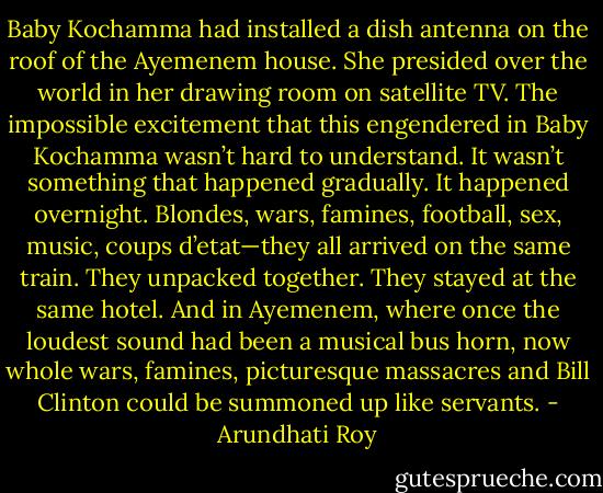 Baby Kochamma had installed a dish antenna on the roof of the Ayemenem house. She presided over the world in her drawing room on satellite TV. The impossible excitement that this engendered in Baby Kochamma wasn’t hard to understand. It wasn’t something that happened gradually. It happened overnight. Blondes, wars, famines, football, sex, music, coups d’etat—they all arrived on the same train. They unpacked together. They stayed at the same hotel. And in Ayemenem, where once the loudest sound had been a musical bus horn, now whole wars, famines, picturesque massacres and Bill Clinton could be summoned up like servants. - Arundhati Roy