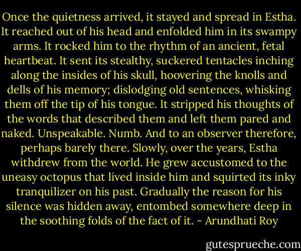Once the quietness arrived, it stayed and spread in Estha. It reached out of his head and enfolded him in its swampy arms. It rocked him to the rhythm of an ancient, fetal heartbeat. It sent its stealthy, suckered tentacles inching along the insides of his skull, hoovering the knolls and dells of his memory; dislodging old sentences, whisking them off the tip of his tongue. It stripped his thoughts of the words that described them and left them pared and naked. Unspeakable. Numb. And to an observer therefore, perhaps barely there. Slowly, over the years, Estha withdrew from the world. He grew accustomed to the uneasy octopus that lived inside him and squirted its inky tranquilizer on his past. Gradually the reason for his silence was hidden away, entombed somewhere deep in the soothing folds of the fact of it. - Arundhati Roy