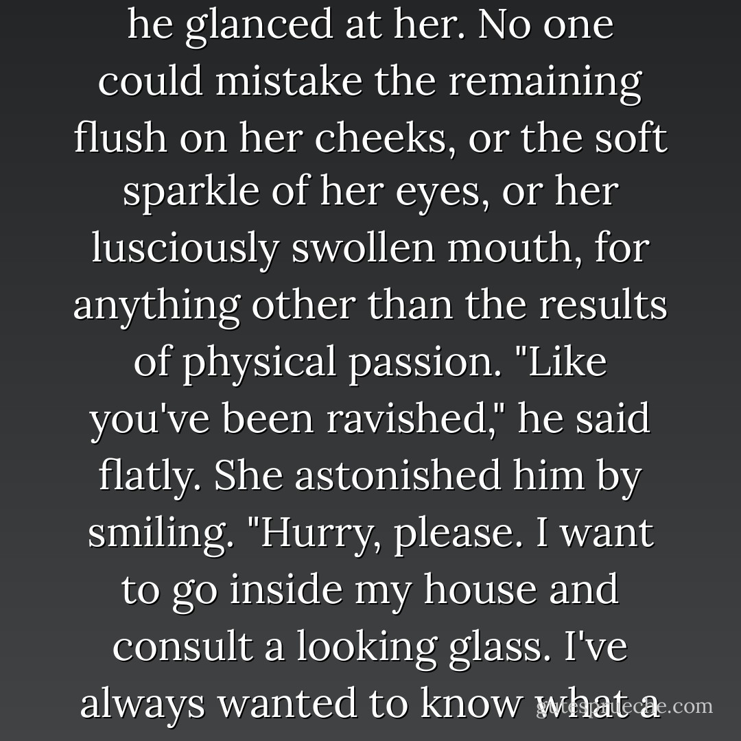 How do I look?" Amanda asked.<br />Jack shook his head ruefully as he glanced at her. No one could mistake the remaining flush on her cheeks, or the soft sparkle of her eyes, or her lusciously swollen mouth, for anything other than the results of physical passion. "Like you've been ravished," he said flatly.<br />She astonished him by smiling. "Hurry, please. I want to go inside my house and consult a looking glass. I've always wanted to know what a ravished woman looks like. - Lisa Kleypas