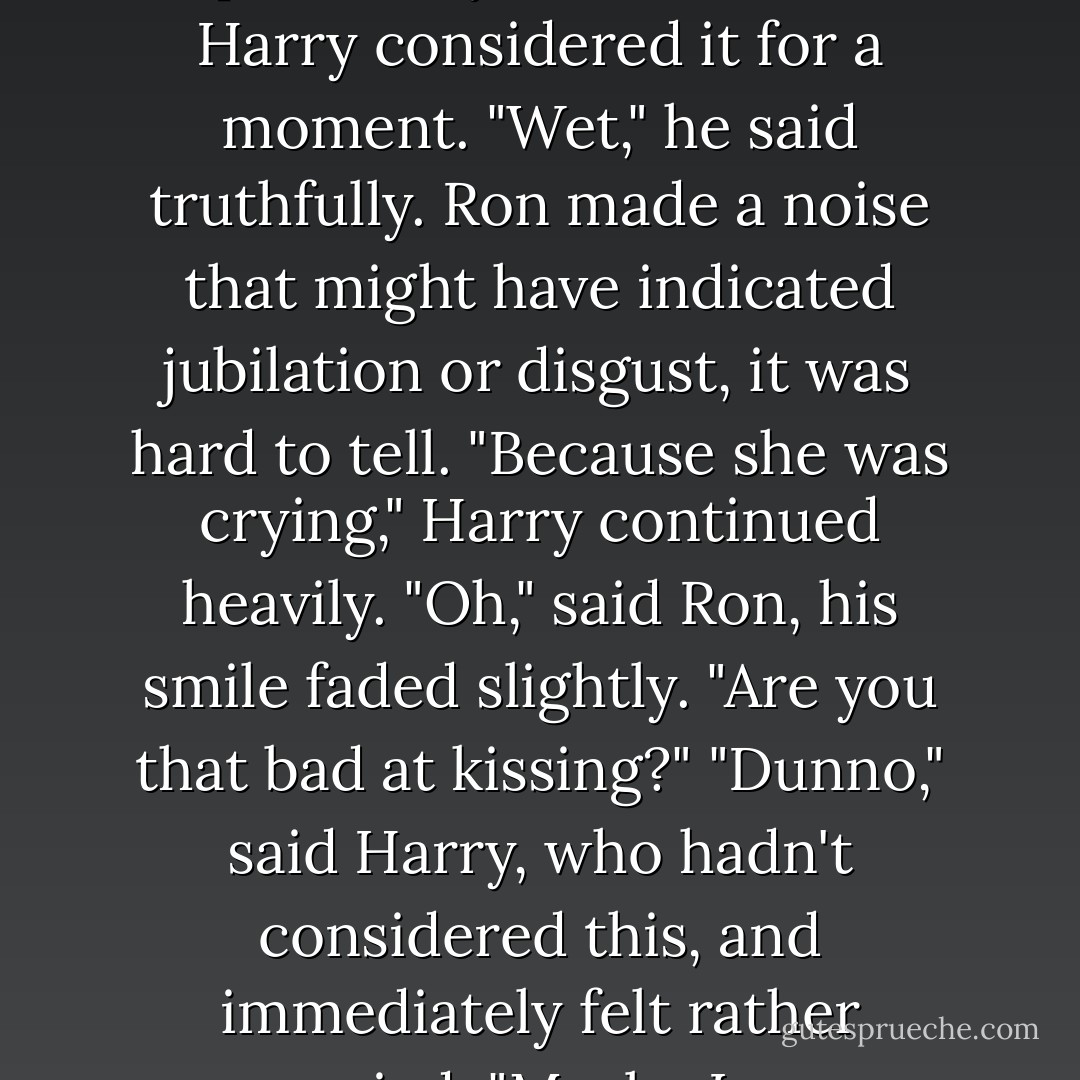 Well?" Ron said finally, looking up at Harry. "How was it?"<br />Harry considered it for a moment. "Wet," he said truthfully.<br />Ron made a noise that might have indicated jubilation or disgust, it was hard to tell.<br />"Because she was crying," Harry continued heavily.<br />"Oh," said Ron, his smile faded slightly. "Are you that bad at kissing?"<br />"Dunno," said Harry, who hadn't considered this, and immediately felt rather worried. "Maybe I am. - J.K. Rowling