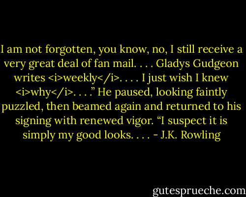 I am not forgotten, you know, no, I still receive a very great deal of fan mail.<br />. . . Gladys Gudgeon writes <i>weekly</i>. . . . I just wish I knew <i>why</i>. . . .”<br />He paused, looking faintly puzzled, then beamed again and returned to his signing with renewed vigor. “I suspect it is simply my good looks. . . . - J.K. Rowling