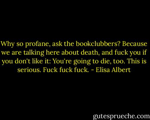 Why so profane, ask the bookclubbers? Because we are talking here about death, and fuck you if you don't like it: You're going to die, too. This is serious. Fuck fuck fuck. - Elisa Albert