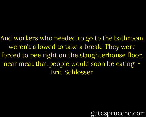 And workers who needed to go to the bathroom weren't allowed to take a break. They were forced to pee right on the slaughterhouse floor, near meat that people would soon be eating. - Eric Schlosser