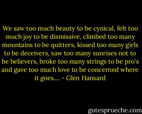 We saw too much beauty to be cynical, felt too much joy to be dismissive, climbed too many mountains to be quitters, kissed too many girls to be deceivers, saw too many sunrises not to be believers, broke too many strings to be pro's and gave too much love to be concerned where it goes.... - Glen Hansard