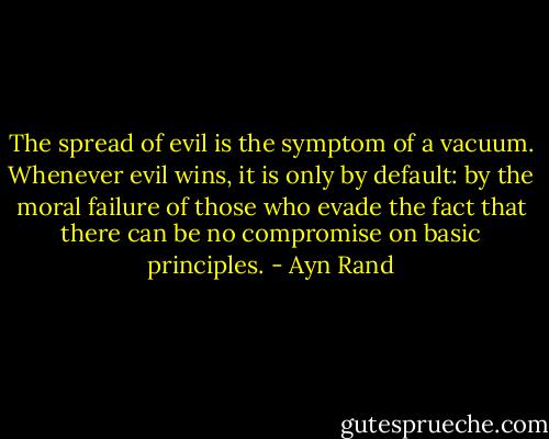 The spread of evil is the symptom of a vacuum. Whenever evil wins, it is only by default: by the moral failure of those who evade the fact that there can be no compromise on basic principles. - Ayn Rand