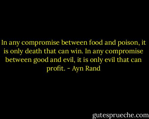 In any compromise between food and poison, it is only death that can win. In any compromise between good and evil, it is only evil that can profit. - Ayn Rand