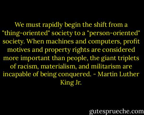 We must rapidly begin the shift from a "thing-oriented" society to a "person-oriented" society. When machines and computers, profit motives and property rights are considered more important than people, the giant triplets of racism, materialism, and militarism are incapable of being conquered. - Martin Luther King Jr.