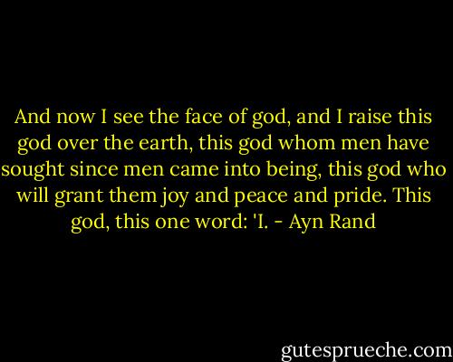 And now I see the face of god, and I raise this god over the earth, this god whom men have sought since men came into being, this god who will grant them joy and peace and pride. This god, this one word: 'I. - Ayn Rand
