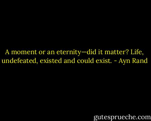 A moment or an eternity—did it matter? Life, undefeated, existed and could exist. - Ayn Rand