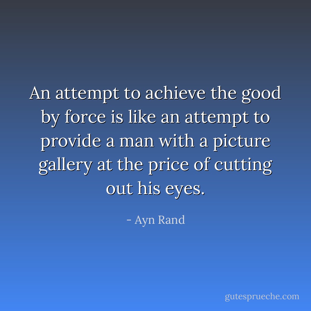 An attempt to achieve the good by force is like an attempt to provide a man with a picture gallery at the price of cutting out his eyes. - Ayn Rand