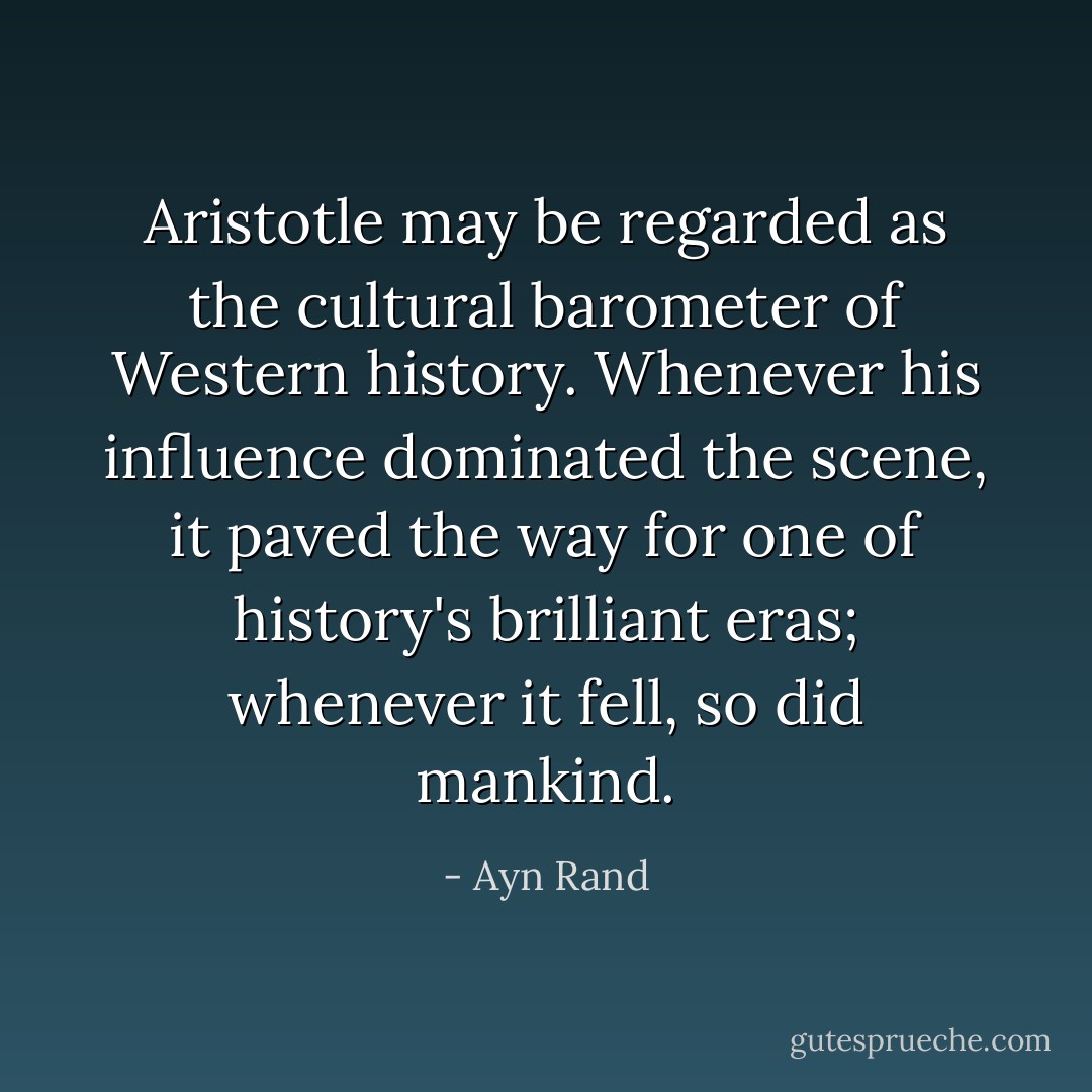 Aristotle may be regarded as the cultural barometer of Western history. Whenever his influence dominated the scene, it paved the way for one of history's brilliant eras; whenever it fell, so did mankind. - Ayn Rand