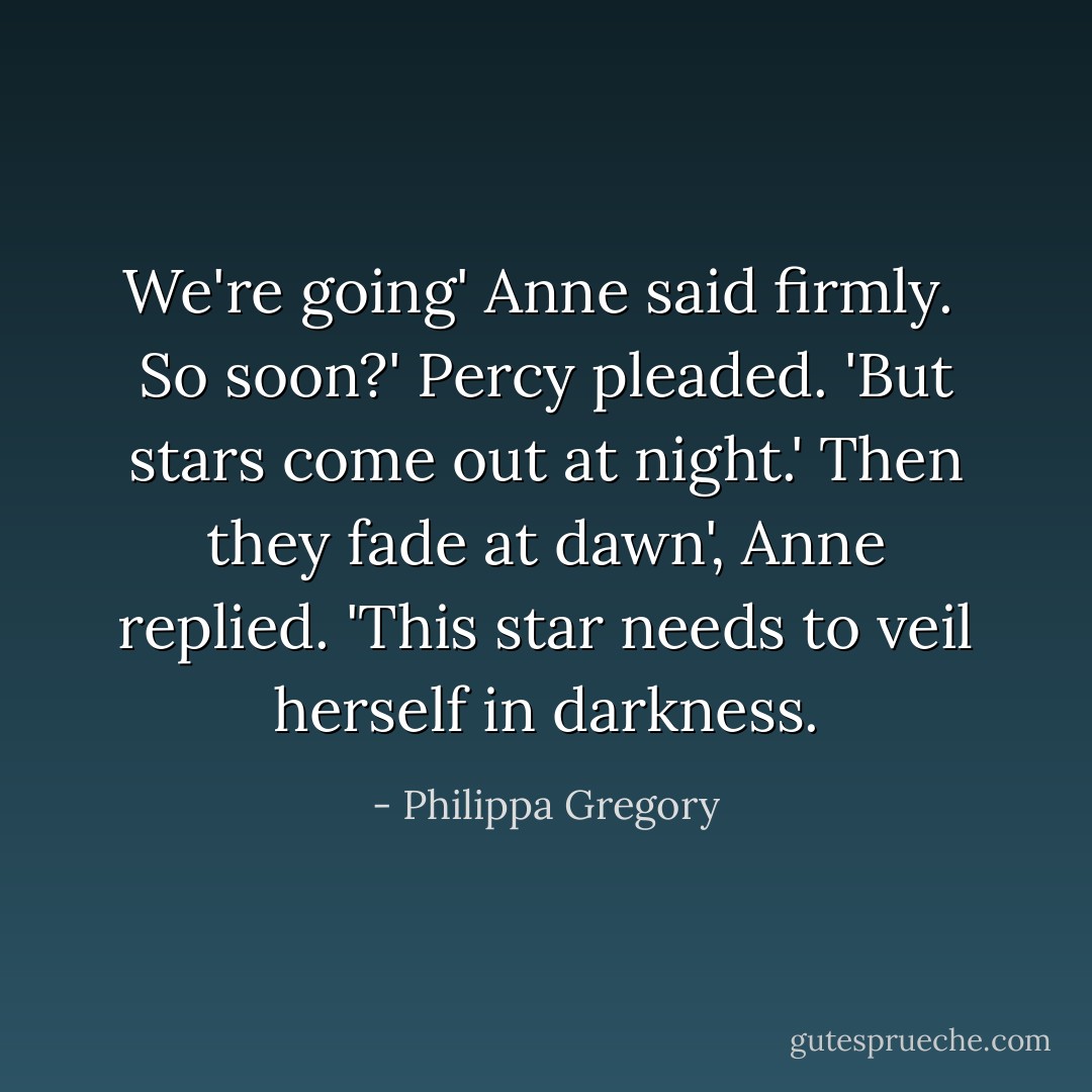 We're going' Anne said firmly. <br />So soon?' Percy pleaded. 'But stars come out at night.'<br />Then they fade at dawn', Anne replied. 'This star needs to veil herself in darkness. - Philippa Gregory