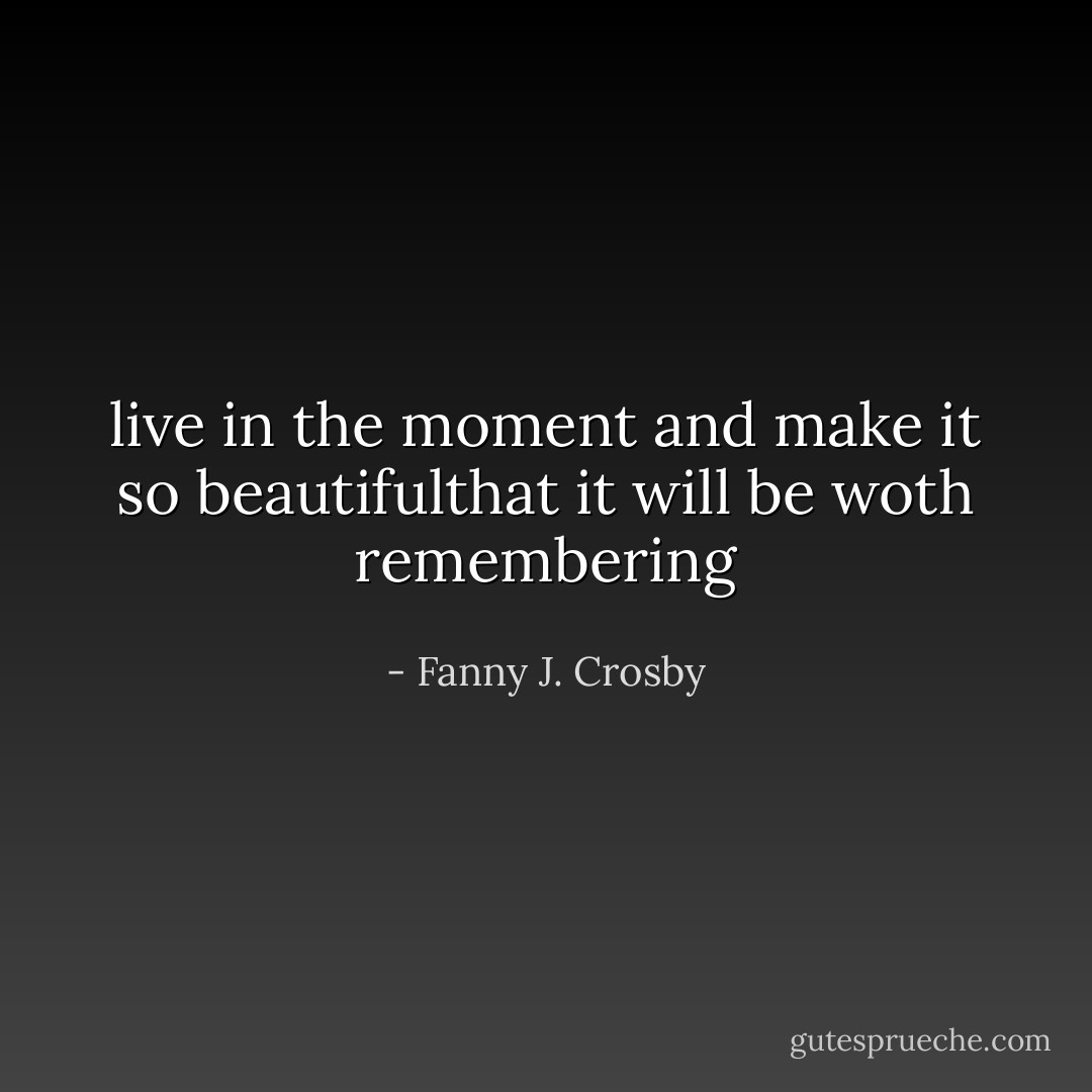live in the moment and make it so beautifulthat it will be woth remembering - Fanny J. Crosby